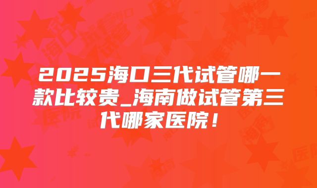 2025海口三代试管哪一款比较贵_海南做试管第三代哪家医院！