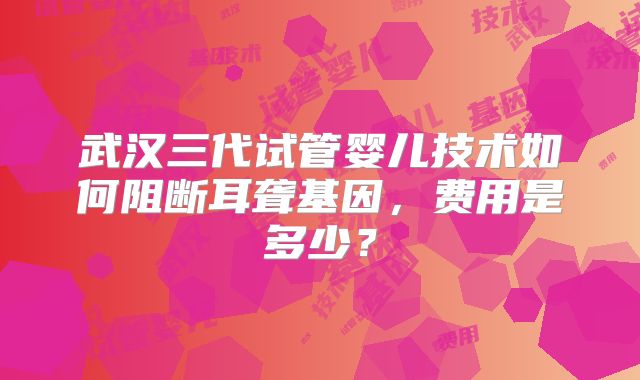 武汉三代试管婴儿技术如何阻断耳聋基因，费用是多少？