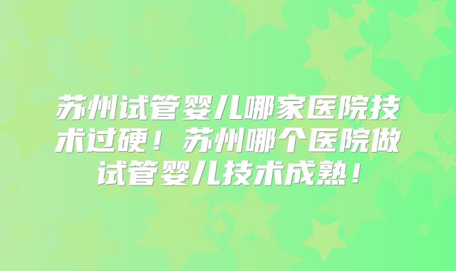 苏州试管婴儿哪家医院技术过硬！苏州哪个医院做试管婴儿技术成熟！