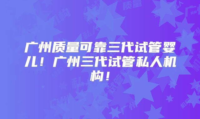 广州质量可靠三代试管婴儿!广州三代试管私人机构!