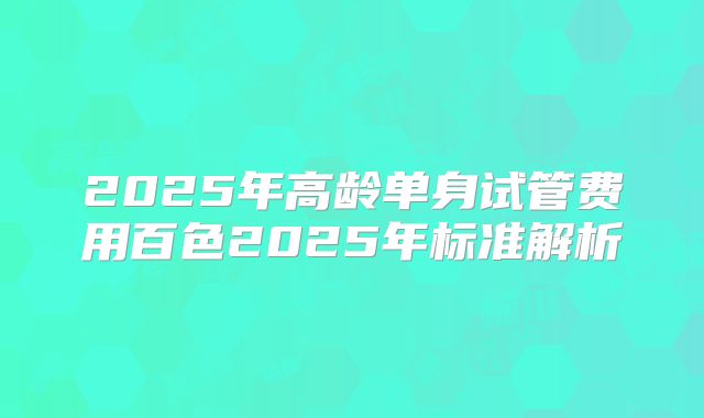 2025年高龄单身试管费用百色2025年标准解析