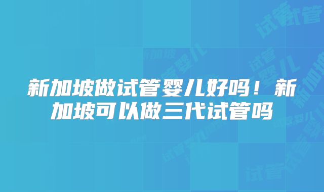 新加坡做试管婴儿好吗!新加坡可以做三代试管吗