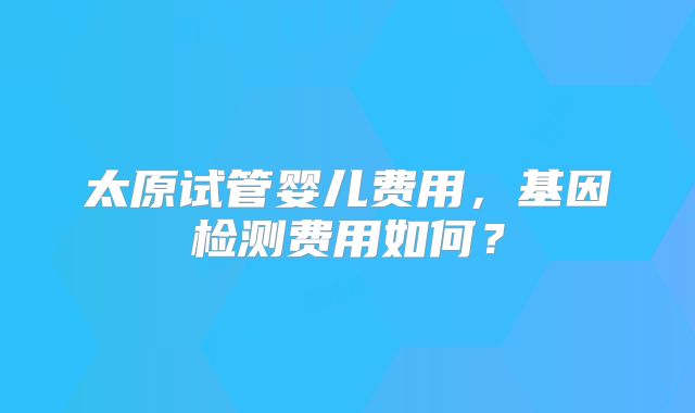 太原试管婴儿费用，基因检测费用如何？