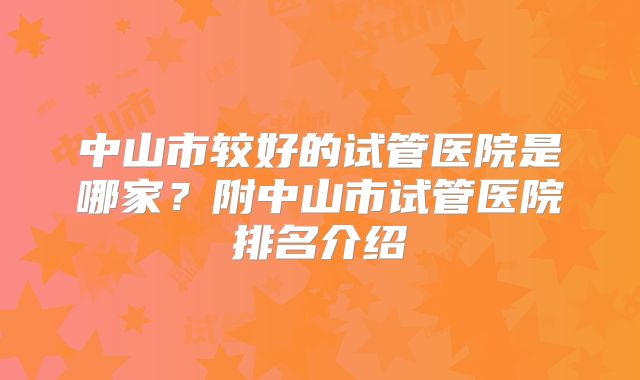 中山市较好的试管医院是哪家？附中山市试管医院排名介绍
