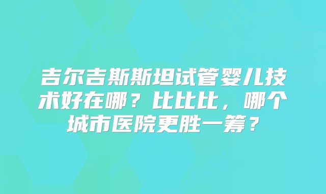吉尔吉斯斯坦试管婴儿技术好在哪?比比比,哪个城市医院更胜一筹?
