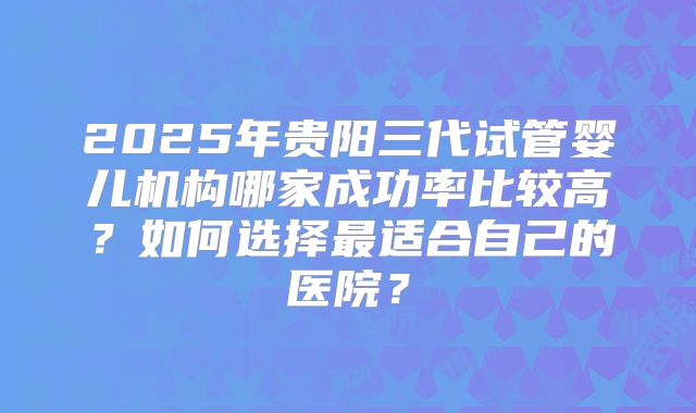 2025年贵阳三代试管婴儿机构哪家成功率比较高？如何选择最适合自己的医院？