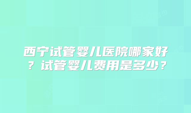 西宁试管婴儿医院哪家好?试管婴儿费用是多少?