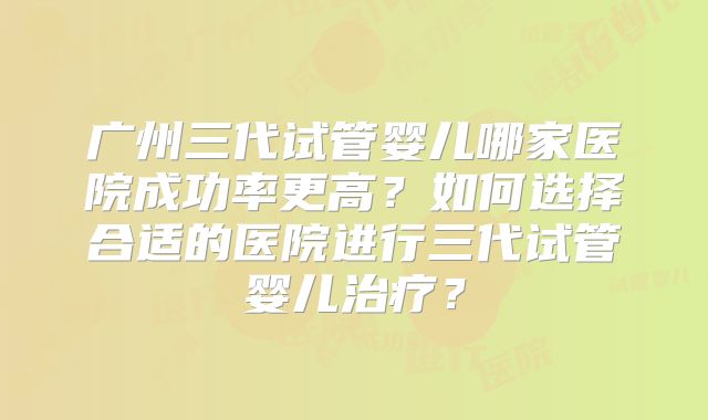 广州三代试管婴儿哪家医院成功率更高?如何选择合适的医院进行三代试管婴儿治疗?