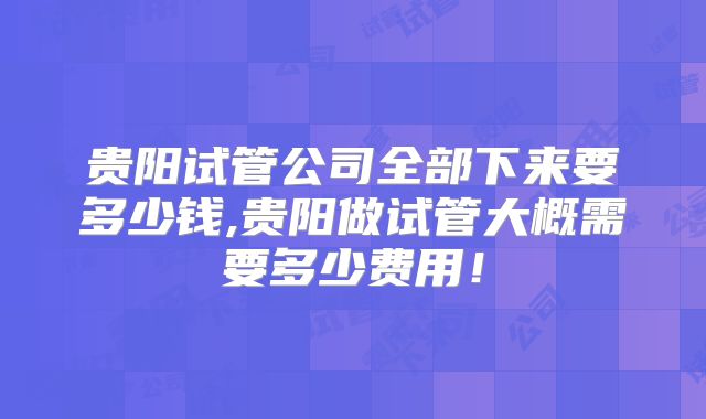 贵阳试管公司全部下来要多少钱,贵阳做试管大概需要多少费用！