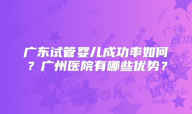 广东试管婴儿成功率如何？广州医院有哪些优势？