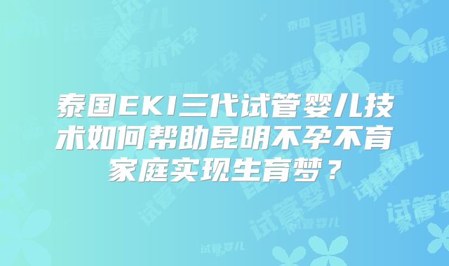 泰国EKI三代试管婴儿技术如何帮助昆明不孕不育家庭实现生育梦？