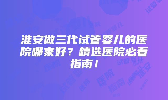 淮安做三代试管婴儿的医院哪家好?精选医院必看指南!
