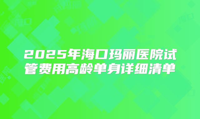 2025年海口玛丽医院试管费用高龄单身详细清单
