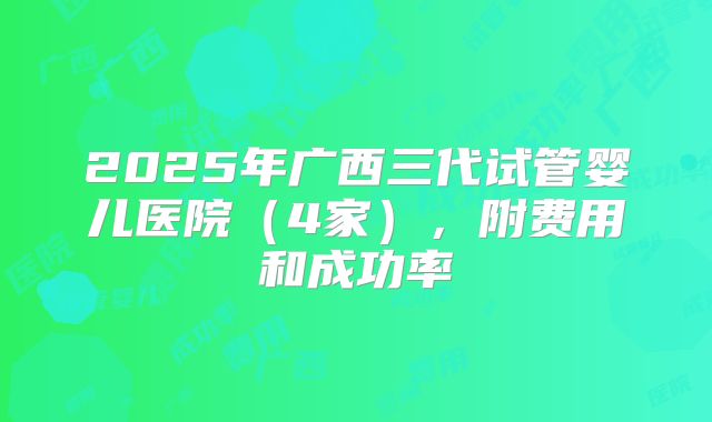 2025年广西三代试管婴儿医院（4家），附费用和成功率