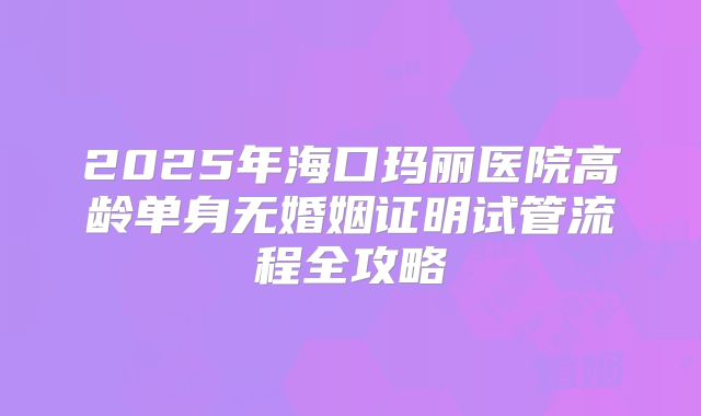 2025年海口玛丽医院高龄单身无婚姻证明试管流程全攻略