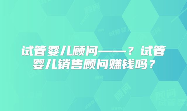 试管婴儿顾问——?试管婴儿销售顾问赚钱吗?