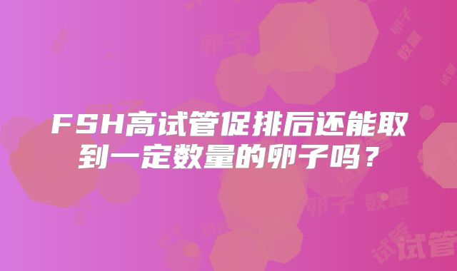 FSH高试管促排后还能取到一定数量的卵子吗？