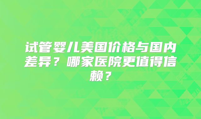 试管婴儿美国价格与国内差异？哪家医院更值得信赖？