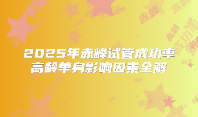 2025年赤峰试管成功率高龄单身影响因素全解