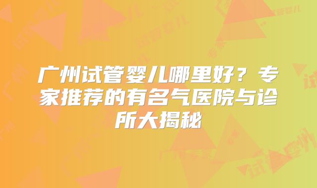 广州试管婴儿哪里好?专家推荐的有名气医院与诊所大揭秘