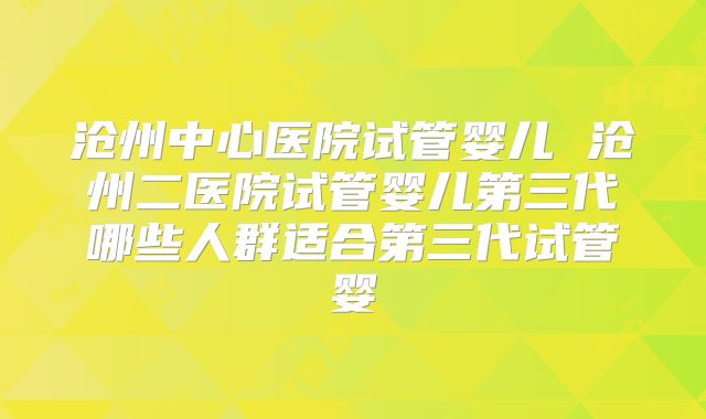 沧州中心医院试管婴儿 沧州二医院试管婴儿第三代哪些人群适合第三代试管婴