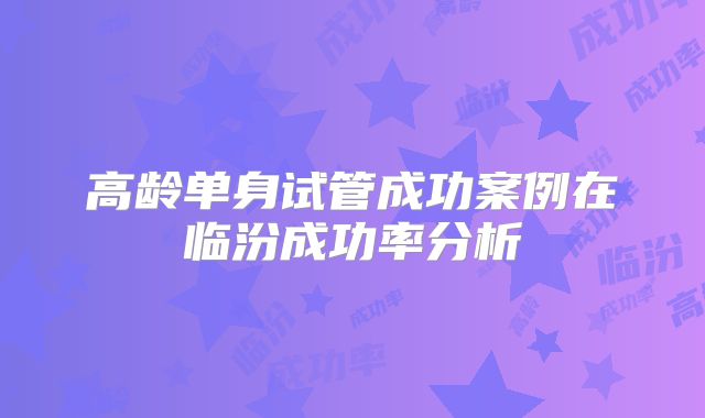 高龄单身试管成功案例在临汾成功率分析