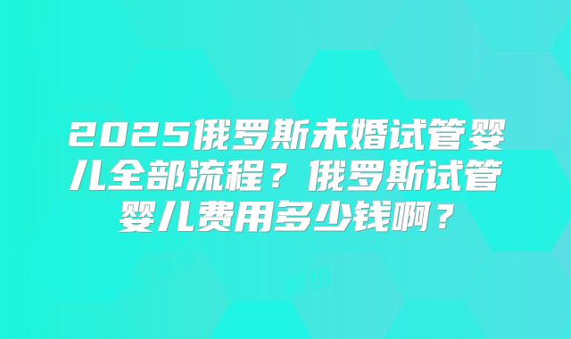 2025俄罗斯未婚试管婴儿全部流程？俄罗斯试管婴儿费用多少钱啊？