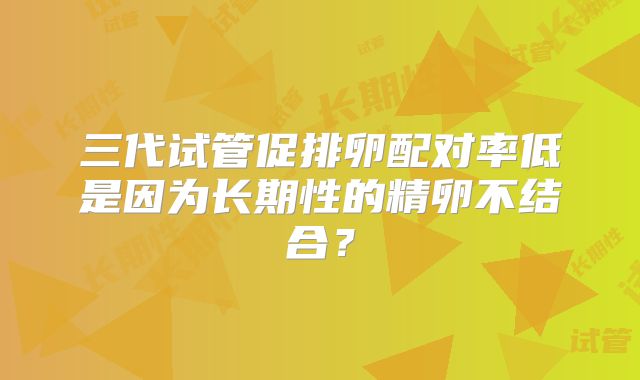 三代试管促排卵配对率低是因为长期性的精卵不结合？