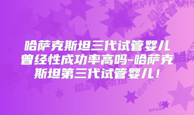 哈萨克斯坦三代试管婴儿曾经性成功率高吗-哈萨克斯坦第三代试管婴儿！