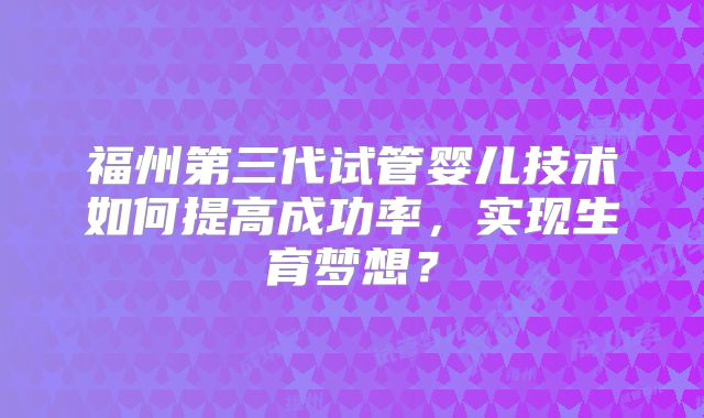 福州第三代试管婴儿技术如何提高成功率,实现生育梦想?