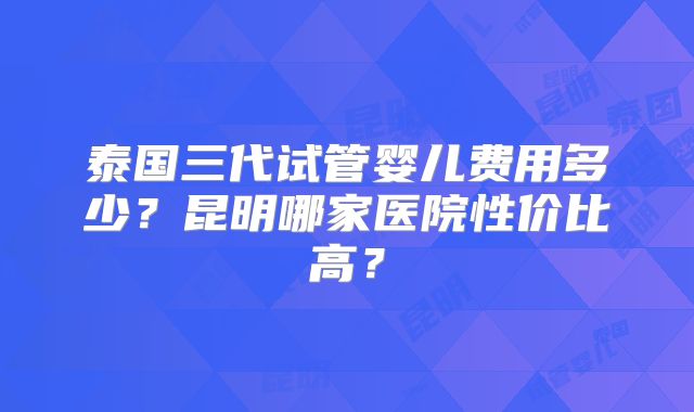 泰国三代试管婴儿费用多少?昆明哪家医院性价比高?