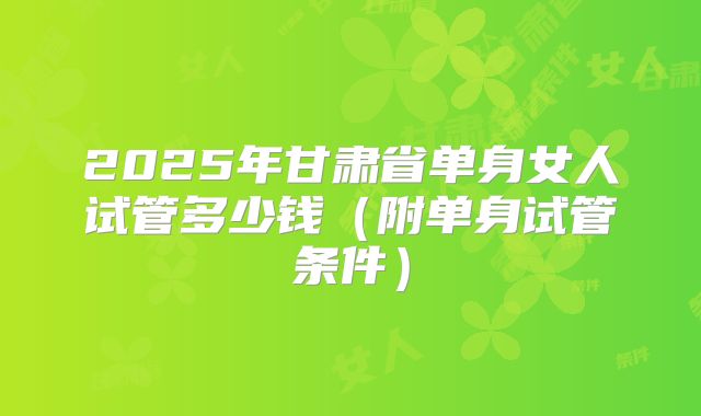 2025年甘肃省单身女人试管多少钱(附单身试管条件)