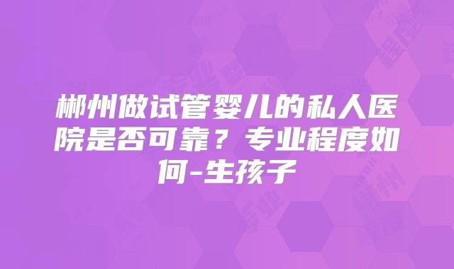 郴州做试管婴儿的私人医院是否可靠？专业程度如何-生孩子