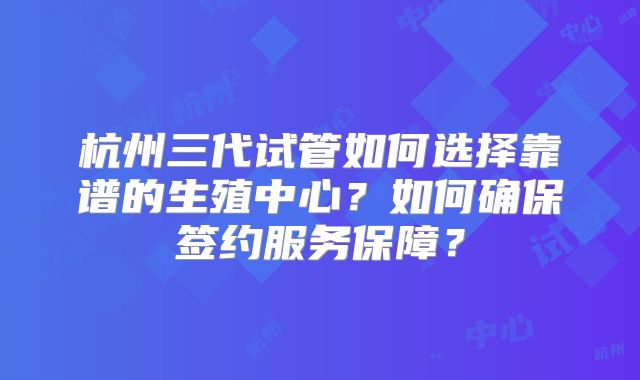杭州三代试管如何选择靠谱的生殖中心?如何确保签约服务保障?