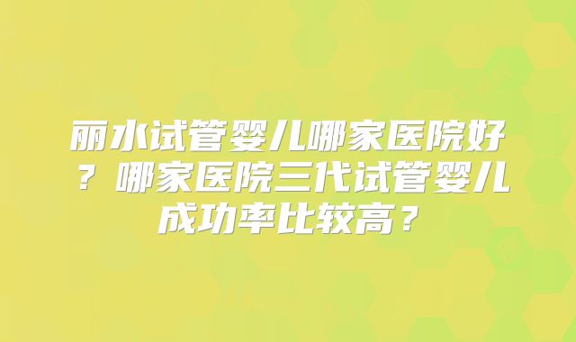丽水试管婴儿哪家医院好?哪家医院三代试管婴儿成功率比较高?