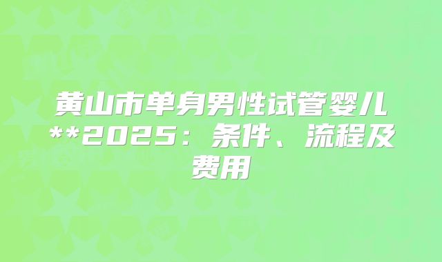 黄山市单身男性试管婴儿**2025：条件、流程及费用