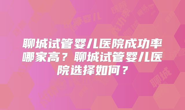 聊城试管婴儿医院成功率哪家高?聊城试管婴儿医院选择如何?