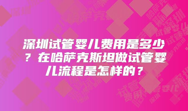深圳试管婴儿费用是多少？在哈萨克斯坦做试管婴儿流程是怎样的？