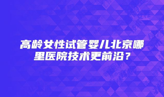 高龄女性试管婴儿北京哪里医院技术更前沿？