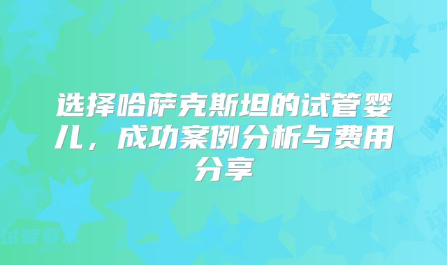 选择哈萨克斯坦的试管婴儿，成功案例分析与费用分享