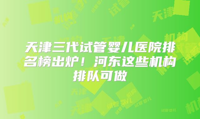 天津三代试管婴儿医院排名榜出炉！河东这些机构排队可做
