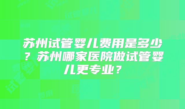 苏州试管婴儿费用是多少?苏州哪家医院做试管婴儿更专业?