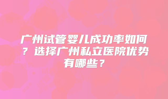广州试管婴儿成功率如何？选择广州私立医院优势有哪些？