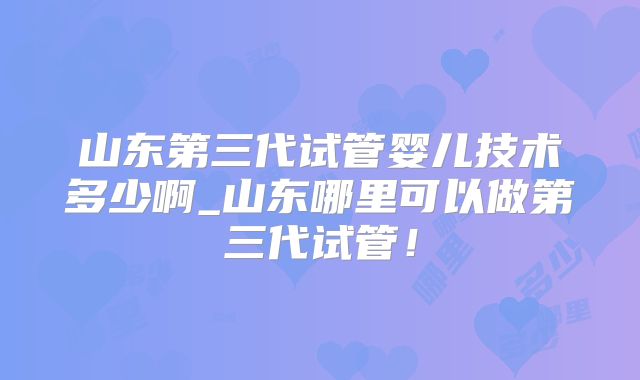 山东第三代试管婴儿技术多少啊_山东哪里可以做第三代试管!