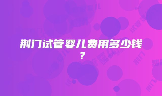 荆门试管婴儿费用多少钱？