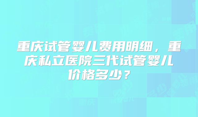 重庆试管婴儿费用明细，重庆私立医院三代试管婴儿价格多少？