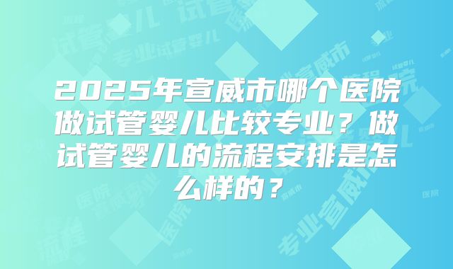 2025年宣威市哪个医院做试管婴儿比较专业？做试管婴儿的流程安排是怎么样的？