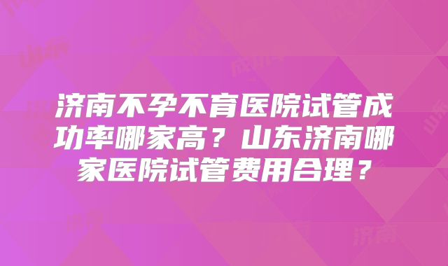 济南不孕不育医院试管成功率哪家高?山东济南哪家医院试管费用合理?