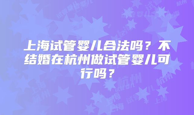 上海试管婴儿合法吗?不结婚在杭州做试管婴儿可行吗?