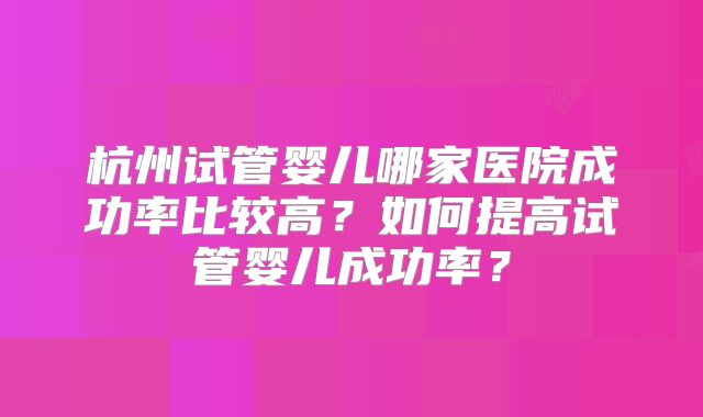 杭州试管婴儿哪家医院成功率比较高?如何提高试管婴儿成功率?